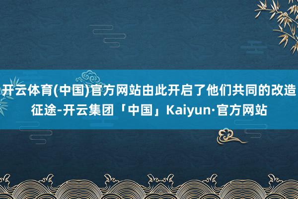 开云体育(中国)官方网站由此开启了他们共同的改造征途-开云集团「中国」Kaiyun·官方网站