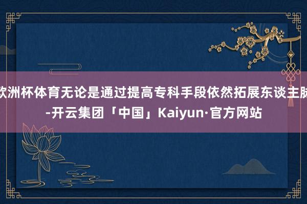 欧洲杯体育无论是通过提高专科手段依然拓展东谈主脉-开云集团「中国」Kaiyun·官方网站