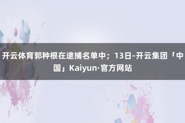 开云体育郭种根在逮捕名单中；13日-开云集团「中国」Kaiyun·官方网站