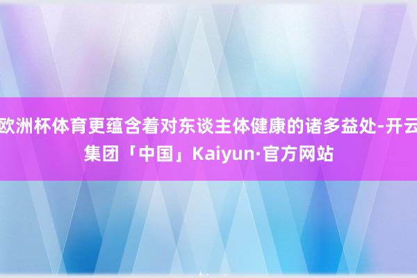 欧洲杯体育更蕴含着对东谈主体健康的诸多益处-开云集团「中国」Kaiyun·官方网站