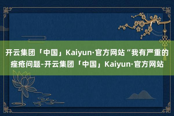 开云集团「中国」Kaiyun·官方网站“我有严重的痤疮问题-开云集团「中国」Kaiyun·官方网站