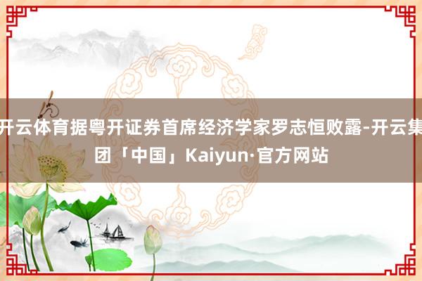 开云体育据粤开证券首席经济学家罗志恒败露-开云集团「中国」Kaiyun·官方网站