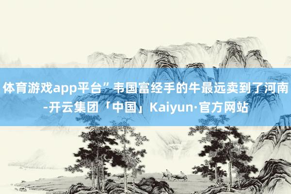 体育游戏app平台”韦国富经手的牛最远卖到了河南-开云集团「中国」Kaiyun·官方网站