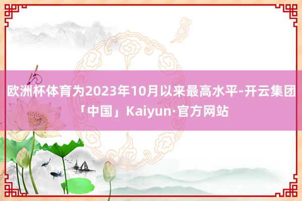 欧洲杯体育为2023年10月以来最高水平-开云集团「中国」Kaiyun·官方网站