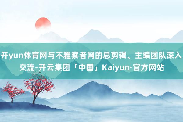 开yun体育网与不雅察者网的总剪辑、主编团队深入交流-开云集团「中国」Kaiyun·官方网站