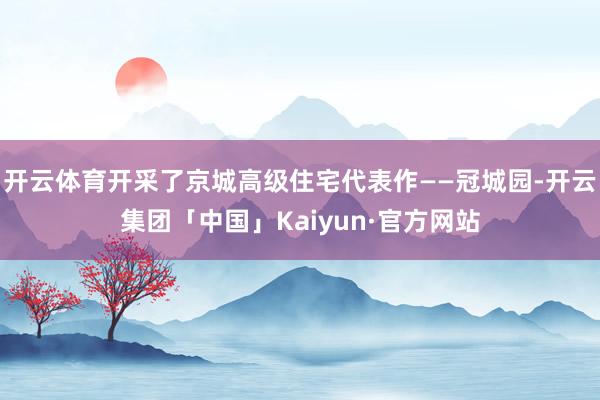 开云体育开采了京城高级住宅代表作——冠城园-开云集团「中国」Kaiyun·官方网站