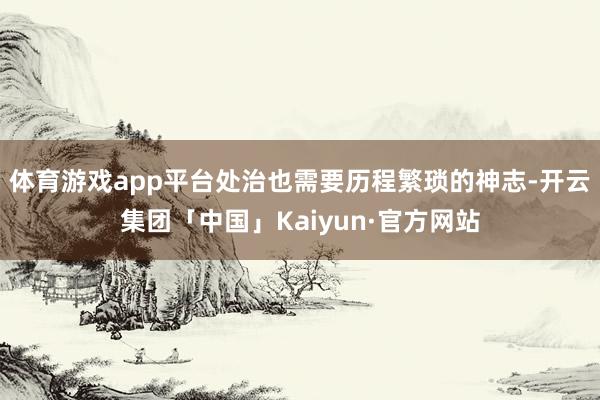 体育游戏app平台处治也需要历程繁琐的神志-开云集团「中国」Kaiyun·官方网站