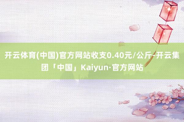 开云体育(中国)官方网站收支0.40元/公斤-开云集团「中国」Kaiyun·官方网站