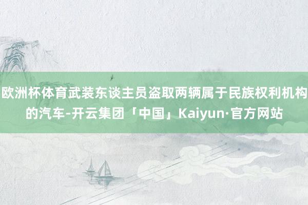 欧洲杯体育武装东谈主员盗取两辆属于民族权利机构的汽车-开云集团「中国」Kaiyun·官方网站