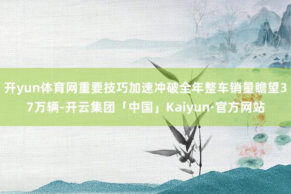 开yun体育网重要技巧加速冲破全年整车销量瞻望37万辆-开云集团「中国」Kaiyun·官方网站