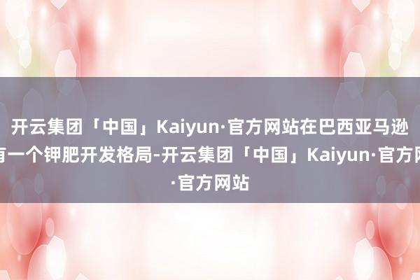 开云集团「中国」Kaiyun·官方网站在巴西亚马逊州有一个钾肥开发格局-开云集团「中国」Kaiyun·官方网站