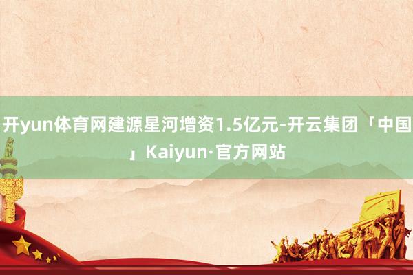 开yun体育网建源星河增资1.5亿元-开云集团「中国」Kaiyun·官方网站