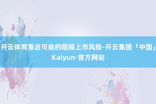 开云体育靠近可能的阻隔上市风险-开云集团「中国」Kaiyun·官方网站