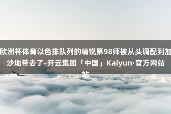 欧洲杯体育以色排队列的精锐第98师被从头调配到加沙地带去了-开云集团「中国」Kaiyun·官方网站