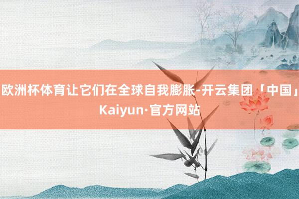 欧洲杯体育让它们在全球自我膨胀-开云集团「中国」Kaiyun·官方网站