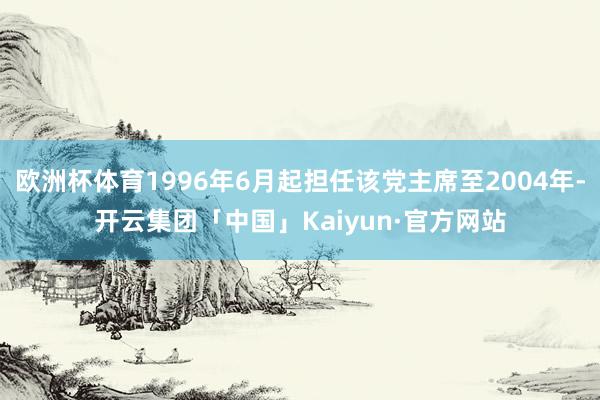 欧洲杯体育1996年6月起担任该党主席至2004年-开云集团「中国」Kaiyun·官方网站