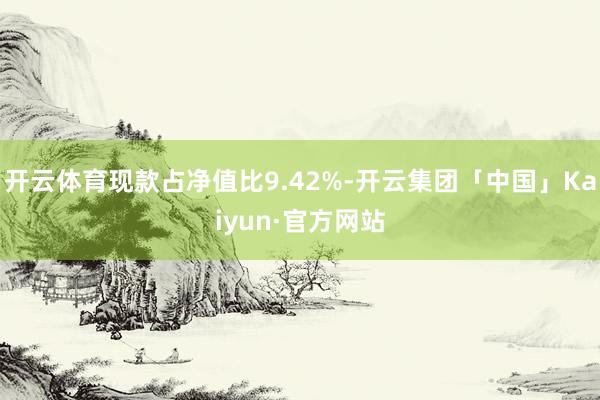 开云体育现款占净值比9.42%-开云集团「中国」Kaiyun·官方网站