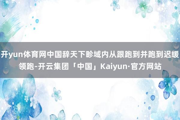 开yun体育网中国辞天下畛域内从跟跑到并跑到迟缓领跑-开云集团「中国」Kaiyun·官方网站