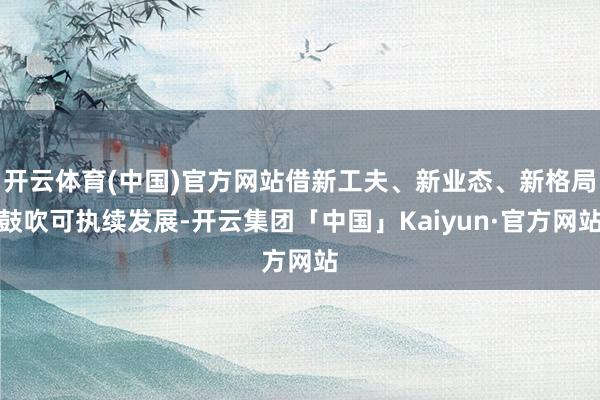 开云体育(中国)官方网站借新工夫、新业态、新格局鼓吹可执续发展-开云集团「中国」Kaiyun·官方网站