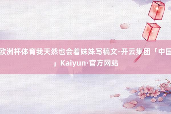 欧洲杯体育我天然也会着妹妹写稿文-开云集团「中国」Kaiyun·官方网站