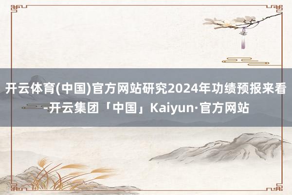 开云体育(中国)官方网站研究2024年功绩预报来看-开云集团「中国」Kaiyun·官方网站