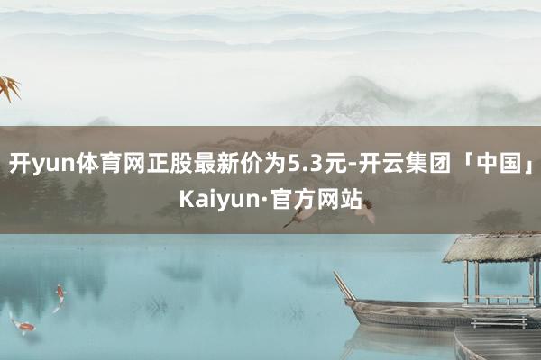 开yun体育网正股最新价为5.3元-开云集团「中国」Kaiyun·官方网站