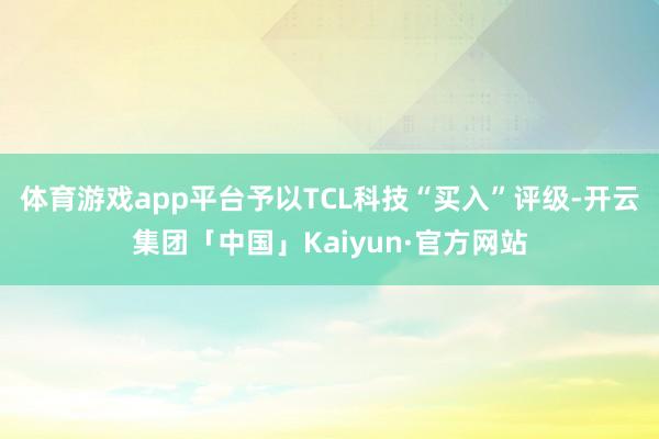 体育游戏app平台予以TCL科技“买入”评级-开云集团「中国」Kaiyun·官方网站