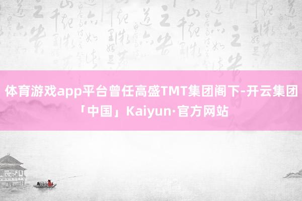 体育游戏app平台曾任高盛TMT集团阁下-开云集团「中国」Kaiyun·官方网站