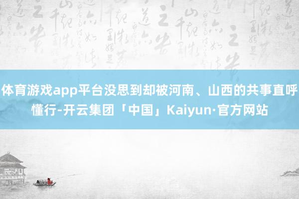 体育游戏app平台没思到却被河南、山西的共事直呼懂行-开云集团「中国」Kaiyun·官方网站