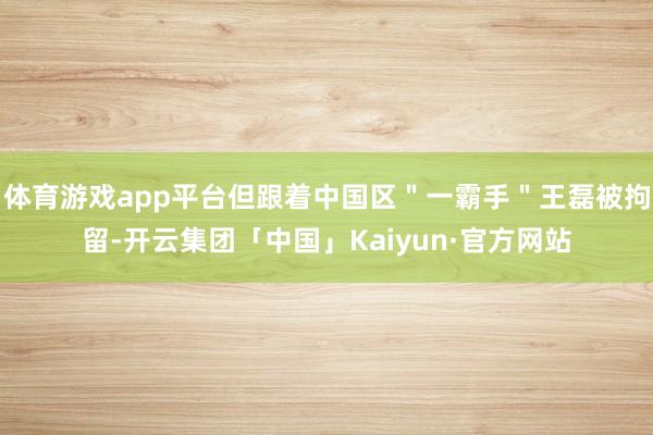 体育游戏app平台但跟着中国区＂一霸手＂王磊被拘留-开云集团「中国」Kaiyun·官方网站