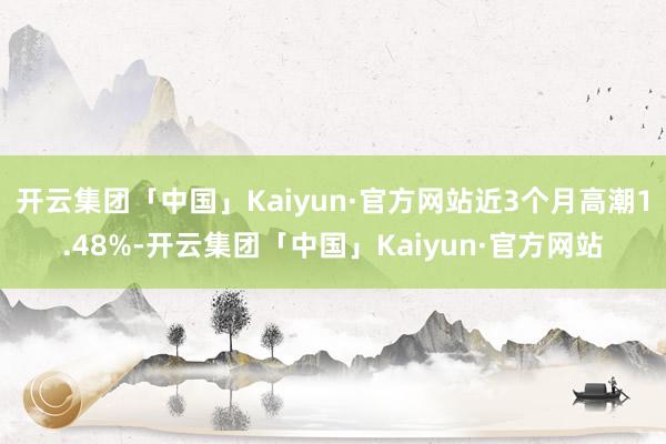 开云集团「中国」Kaiyun·官方网站近3个月高潮1.48%-开云集团「中国」Kaiyun·官方网站