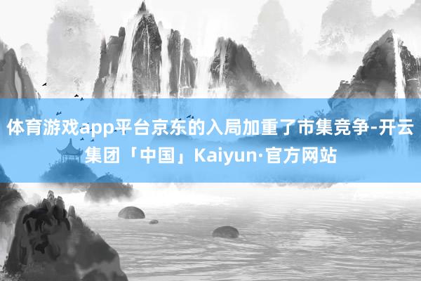 体育游戏app平台京东的入局加重了市集竞争-开云集团「中国」Kaiyun·官方网站