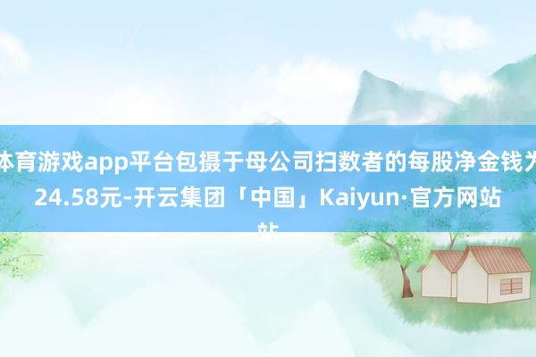 体育游戏app平台包摄于母公司扫数者的每股净金钱为24.58元-开云集团「中国」Kaiyun·官方网站
