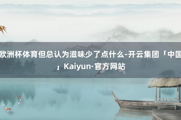 欧洲杯体育但总认为滋味少了点什么-开云集团「中国」Kaiyun·官方网站