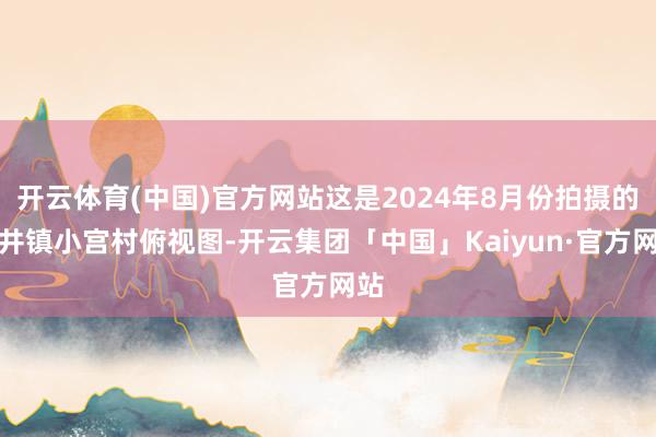开云体育(中国)官方网站这是2024年8月份拍摄的灵井镇小宫村俯视图-开云集团「中国」Kaiyun·官方网站