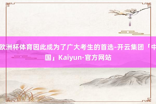 欧洲杯体育因此成为了广大考生的首选-开云集团「中国」Kaiyun·官方网站