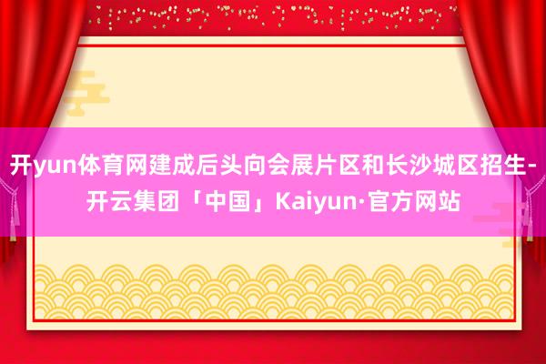 开yun体育网建成后头向会展片区和长沙城区招生-开云集团「中国」Kaiyun·官方网站